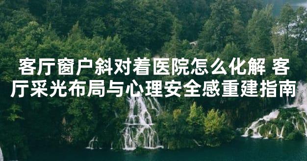 客厅窗户斜对着医院怎么化解 客厅采光布局与心理安全感重建指南